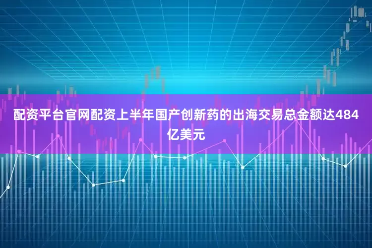 配资平台官网配资上半年国产创新药的出海交易总金额达484亿美元