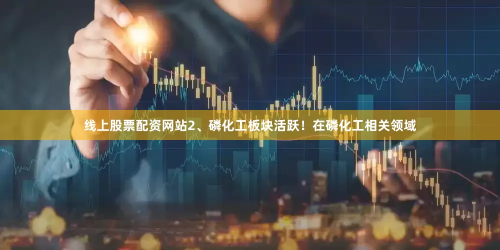 线上股票配资网站2、磷化工板块活跃！在磷化工相关领域
