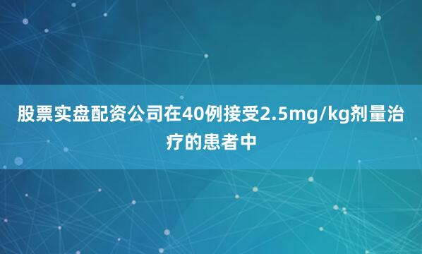 股票实盘配资公司在40例接受2.5mg/kg剂量治疗的患者中